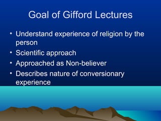 Goal of Gifford Lectures
• Understand experience of religion by the
  person
• Scientific approach
• Approached as Non-believer
• Describes nature of conversionary
  experience
 