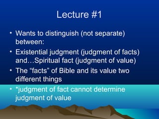 Lecture #1
• Wants to distinguish (not separate)
  between:
• Existential judgment (judgment of facts)
  and…Spiritual fact (judgment of value)
• The “facts” of Bible and its value two
  different things
• *judgment of fact cannot determine
  judgment of value
 
