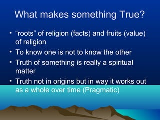What makes something True?
• “roots” of religion (facts) and fruits (value)
  of religion
• To know one is not to know the other
• Truth of something is really a spiritual
  matter
• Truth not in origins but in way it works out
  as a whole over time (Pragmatic)
 