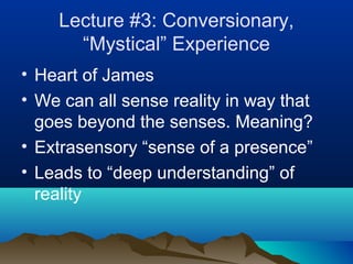 Lecture #3: Conversionary,
      “Mystical” Experience
• Heart of James
• We can all sense reality in way that
  goes beyond the senses. Meaning?
• Extrasensory “sense of a presence”
• Leads to “deep understanding” of
  reality
 