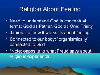 Religion About Feeling
• Need to understand God in conceptual
  terms: God as Father, God as One, Trinity
• James: not how it works: is about feeling
• Connected to our body: “organismically”
  connected to God
• *Note: opposite to what Freud says about
  religious experience
 