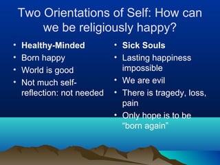 Two Orientations of Self: How can
        we be religiously happy?
•   Healthy-Minded           • Sick Souls
•   Born happy               • Lasting happiness
•   World is good              impossible
•   Not much self-           • We are evil
    reflection: not needed   • There is tragedy, loss,
                               pain
                             • Only hope is to be
                               “born again”
 