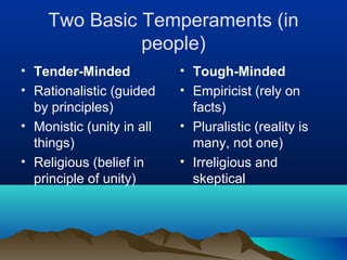 Two Basic Temperaments (in
              people)
• Tender-Minded            • Tough-Minded
• Rationalistic (guided    • Empiricist (rely on
  by principles)             facts)
• Monistic (unity in all   • Pluralistic (reality is
  things)                    many, not one)
• Religious (belief in     • Irreligious and
  principle of unity)        skeptical
 