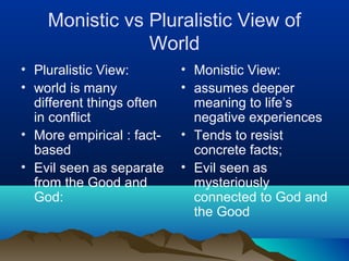 Monistic vs Pluralistic View of
                World
• Pluralistic View:        • Monistic View:
• world is many            • assumes deeper
  different things often     meaning to life’s
  in conflict                negative experiences
• More empirical : fact-   • Tends to resist
  based                      concrete facts;
• Evil seen as separate    • Evil seen as
  from the Good and          mysteriously
  God:                       connected to God and
                             the Good
 