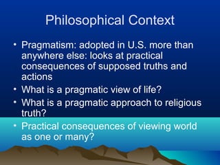 Philosophical Context
• Pragmatism: adopted in U.S. more than
  anywhere else: looks at practical
  consequences of supposed truths and
  actions
• What is a pragmatic view of life?
• What is a pragmatic approach to religious
  truth?
• Practical consequences of viewing world
  as one or many?
 
