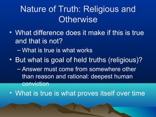 Nature of Truth: Religious and
             Otherwise
• What difference does it make if this is true
  and that is not?
  – What is true is what works
• But what is goal of held truths (religious)?
  – Answer must come from somewhere other
    than reason and rational: deepest human
    conviction
• What is true is what proves itself over time
 