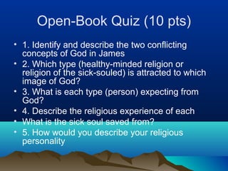 Open-Book Quiz (10 pts)
• 1. Identify and describe the two conflicting
  concepts of God in James
• 2. Which type (healthy-minded religion or
  religion of the sick-souled) is attracted to which
  image of God?
• 3. What is each type (person) expecting from
  God?
• 4. Describe the religious experience of each
• What is the sick soul saved from?
• 5. How would you describe your religious
  personality
 