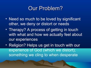 Our Problem?
• Need so much to be loved by significant
  other, we deny or distort or needs
• Therapy? A process of getting in touch
  with what and how we actually feel about
  our experiences
• Religion? Helps us get in touch with our
  experience of God (which we distort);
  something we cling to when desperate
 