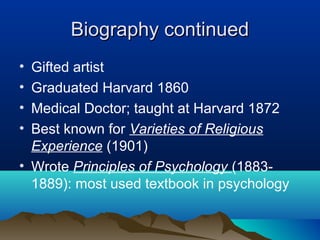 Biography continued
• Gifted artist
• Graduated Harvard 1860
• Medical Doctor; taught at Harvard 1872
• Best known for Varieties of Religious
  Experience (1901)
• Wrote Principles of Psychology (1883-
  1889): most used textbook in psychology
 