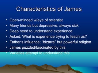 Characteristics of James
•   Open-minded w/eye of scientist
•   Many friends but depressive; always sick
•   Deep need to understand experience
•   Asked: What is experience trying to teach us?
•   Father’s influence; “bizarre” but powerful religion
•   James puzzled/fascinated by this
•   Varieties attempt to understand this
 