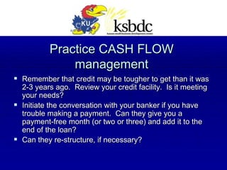Practice CASH FLOW management Remember that credit may be tougher to get than it was 2-3 years ago.  Review your credit facility.  Is it meeting your needs? Initiate the conversation with your banker if you have trouble making a payment.  Can they give you a payment-free month (or two or three) and add it to the end of the loan? Can they re-structure, if necessary? 