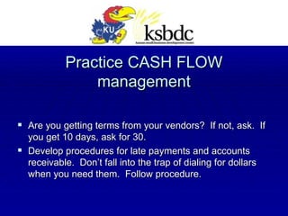 Practice CASH FLOW management Are you getting terms from your vendors?  If not, ask.  If you get 10 days, ask for 30. Develop procedures for late payments and accounts receivable.  Don’t fall into the trap of dialing for dollars when you need them.  Follow procedure. 