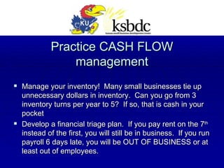 Practice CASH FLOW management Manage your inventory!  Many small businesses tie up unnecessary dollars in inventory.  Can you go from 3 inventory turns per year to 5?  If so, that is cash in your pocket Develop a financial triage plan.  If you pay rent on the 7 th  instead of the first, you will still be in business.  If you run payroll 6 days late, you will be OUT OF BUSINESS or at least out of employees. 