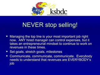 NEVER stop selling! Managing the top line is your most important job right now.  ANY hired manager can control expenses, but it takes an entrepreneurial mindset to continue to work on revenues in these times. Set goals, stretch goals, milestones Communicate, communicate, communicate.  Everybody needs to understand that revenues are EVERYBODY’s job 