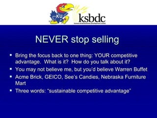 NEVER stop selling Bring the focus back to one thing: YOUR competitive advantage.  What is it?  How do you talk about it? You may not believe me, but you’d believe Warren Buffet Acme Brick, GEICO, See’s Candies, Nebraska Furniture Mart Three words: “sustainable competitive advantage” 