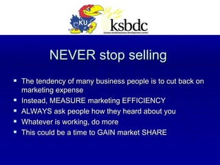 NEVER stop selling The tendency of many business people is to cut back on marketing expense Instead, MEASURE marketing EFFICIENCY ALWAYS ask people how they heard about you Whatever is working, do more This could be a time to GAIN market SHARE  