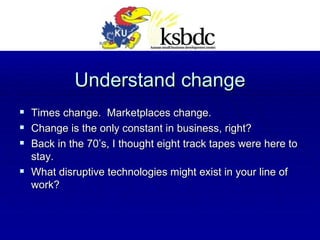 Understand change Times change.  Marketplaces change. Change is the only constant in business, right? Back in the 70’s, I thought eight track tapes were here to stay. What disruptive technologies might exist in your line of work? 