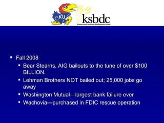 Fall 2008 Bear Stearns, AIG bailouts to the tune of over $100 BILLION. Lehman Brothers NOT bailed out; 25,000 jobs go away Washington Mutual—largest bank failure ever Wachovia—purchased in FDIC rescue operation 