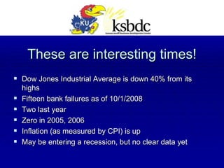 These are interesting times! Dow Jones Industrial Average is down 40% from its highs Fifteen bank failures as of 10/1/2008 Two last year Zero in 2005, 2006 Inflation (as measured by CPI) is up May be entering a recession, but no clear data yet 