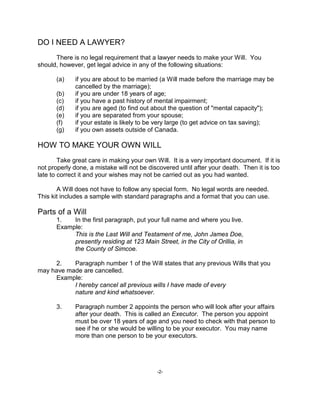 -2-
DO I NEED A LAWYER?
There is no legal requirement that a lawyer needs to make your Will. You
should, however, get legal advice in any of the following situations:
(a) if you are about to be married (a Will made before the marriage may be
cancelled by the marriage);
(b) if you are under 18 years of age;
(c) if you have a past history of mental impairment;
(d) if you are aged (to find out about the question of "mental capacity");
(e) if you are separated from your spouse;
(f) if your estate is likely to be very large (to get advice on tax saving);
(g) if you own assets outside of Canada.
HOW TO MAKE YOUR OWN WILL
Take great care in making your own Will. It is a very important document. If it is
not properly done, a mistake will not be discovered until after your death. Then it is too
late to correct it and your wishes may not be carried out as you had wanted.
A Will does not have to follow any special form. No legal words are needed.
This kit includes a sample with standard paragraphs and a format that you can use.
Parts of a Will
1. In the first paragraph, put your full name and where you live.
Example:
This is the Last Will and Testament of me, John James Doe,
presently residing at 123 Main Street, in the City of Orillia, in
the County of Simcoe.
2. Paragraph number 1 of the Will states that any previous Wills that you
may have made are cancelled.
Example:
I hereby cancel all previous wills I have made of every
nature and kind whatsoever.
3. Paragraph number 2 appoints the person who will look after your affairs
after your death. This is called an Executor. The person you appoint
must be over 18 years of age and you need to check with that person to
see if he or she would be willing to be your executor. You may name
more than one person to be your executors.
 