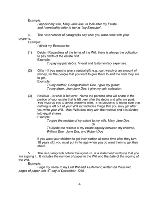 -3-
Example:
I appoint my wife, Mary Jane Doe, to look after my Estate
and I hereinafter refer to her as "my Executor".
4. The next number of paragraphs say what you want done with your
property.
Example:
I direct my Executor to:
(1) Debts - Regardless of the terms of the Will, there is always the obligation
to pay debts of the estate first.
Example:
To pay my just debts, funeral and testamentary expenses.
(2) Gifts – If you want to give a special gift, e.g., car, watch or an amount of
money, list the people that you want to give them to and the item they are
to get.
Example:
To my brother, George William Doe, I give my guitar;
To my sister, Jean Jane Doe, I give my coin collection.
(3) Residue – is what is left over. Name the persons who will share in the
portion of your estate that is left over after the debts and gifts are paid.
You must do this to avoid problems later. This clause is to make sure that
nothing is left out of your Will and includes things that you may get after
you write your Will. Most Wills deal only with the residue and it is divided
into equal shares.
Example:
To give the residue of my estate to my wife, Mary Jane Doe.
Or
To divide the residue of my estate equally between my children,
William Doe, Jane Doe, and Robert Doe
If you want your children to get their portion at some time after they turn
18 years old, you must put in the age when you do want them to get their
share.
5. The last paragraph before the signature, is a statement testifying that you
are signing it. It includes the number of pages in the Will and the date of the signing of
the Will.
Example:
I sign my name to my Last Will and Testament, written on these two
pages of paper, this 4
th
day of December, 1998.
 