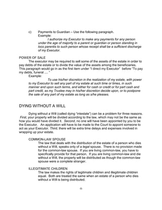 -5-
c) Payments to Guardian – Use the following paragraph.
Example:
I authorize my Executor to make any payments for any person
under the age of majority to a parent or guardian or person standing in
loco parentis to such person whose receipt shall be a sufficient discharge
of my Executor.
POWER OF SALE
The executor may be required to sell some of the assets of the estate in order to
pay debts of the estate or to divide the value of the assets among the beneficiaries.
This paragraph would go in as the first item under “I direct my Executor” before “To pay
my debts, funeral .... “
Example:
To use his/her discretion in the realization of my estate, with power
to my Executor to sell any part of my estate at such time or times, in such
manner and upon such terms, and either for cash or credit or for part cash and
part credit, as my Trustee may in his/her discretion decide upon, or to postpone
the sale of any part of my estate as long as s/he pleases.
DYING WITHOUT A WILL
Dying without a Will (called dying “intestate”) can be a problem for three reasons.
First, your property will be divided according to the law, which may not be the same as
how you would have divided it. Second, no one will have been appointed by you to be
the Executor. An application will have to be made to the Court to appoint someone to
act as your Executor. Third, there will be extra time delays and expenses involved in
wrapping up your estate.
COMMON-LAW SPOUSE
The law that deals with the distribution of the estate of a person who dies
without a Will, speaks only of a legal spouse. There is no provision made
for the common-law spouse. If you are living common-law, you have to
specifically provide for that person. If you are living common-law and die
without a Will, the property will be distributed as though the common-law
spouse were a complete stranger.
ILLEGITIMATE CHILDREN
The law makes the rights of legitimate children and illegitimate children
equal. Both are treated the same when an estate of a person who dies
without a Will is being distributed.
 