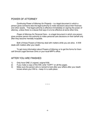 -6-
POWER OF ATTORNEY
Continuing Power of Attorney for Property – is a legal document in which a
person gives someone else the legal authority to make decisions about their finances
and other assets. That legal authority is effective immediately on signing the power of
attorney, unless there is a clause that says it is to be effective at some other time.
Power of Attorney for Personal Care – is a legal document in which one person
gives another person the authority to make personal care decisions on their behalf only
after they become mentally incapable.
Both of these Powers of Attorney deal with matters while you are alive. A Will
deals with matters after your death.
To get more information about Powers of Attorney or to get the forms for them
call Simcoe Legal Services Clinic or your local MPP’s office.
AFTER YOU ARE FINISHED
1) Only have ONE (1) signed, original Will.
2) If you make a copy of the Will, write “COPY” on all the pages.
3) Make sure the person who is named to look after your affairs after your death
knows where your Will is – keep it in a safe place.
~ ~ ~
 