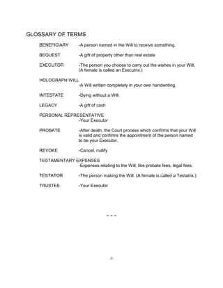 -7-
GLOSSARY OF TERMS
BENEFICIARY -A person named in the Will to receive something.
BEQUEST -A gift of property other than real estate
EXECUTOR -The person you choose to carry out the wishes in your Will.
(A female is called an Executrix.)
HOLOGRAPH WILL
-A Will written completely in your own handwriting.
INTESTATE -Dying without a Will.
LEGACY -A gift of cash
PERSONAL REPRESENTATIVE
-Your Executor
PROBATE -After death, the Court process which confirms that your Will
is valid and confirms the appointment of the person named
to be your Executor.
REVOKE -Cancel, nullify
TESTAMENTARY EXPENSES
-Expenses relating to the Will, like probate fees, legal fees.
TESTATOR -The person making the Will. (A female is called a Testatrix.)
TRUSTEE -Your Executor
~ ~ ~
 