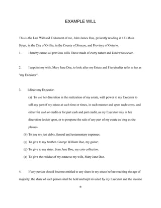 -8-
EXAMPLE WILL
This is the Last Will and Testament of me, John James Doe, presently residing at 123 Main
Street, in the City of Orillia, in the County of Simcoe, and Province of Ontario.
1. I hereby cancel all previous wills I have made of every nature and kind whatsoever.
2. I appoint my wife, Mary Jane Doe, to look after my Estate and I hereinafter refer to her as
"my Executor".
3. I direct my Executor:
(a) To use her discretion in the realization of my estate, with power to my Executor to
sell any part of my estate at such time or times, in such manner and upon such terms, and
either for cash or credit or for part cash and part credit, as my Executor may in her
discretion decide upon, or to postpone the sale of any part of my estate as long as she
pleases.
(b) To pay my just debts, funeral and testamentary expenses.
(c) To give to my brother, George William Doe, my guitar;
(d) To give to my sister, Jean Jane Doe, my coin collection.
(e) To give the residue of my estate to my wife, Mary Jane Doe.
4. If any person should become entitled to any share in my estate before reaching the age of
majority, the share of such person shall be held and kept invested by my Executor and the income
 