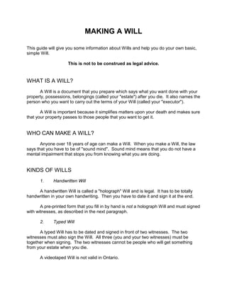 MAKING A WILL
This guide will give you some information about Wills and help you do your own basic,
simple Will.
This is not to be construed as legal advice.
WHAT IS A WILL?
A Will is a document that you prepare which says what you want done with your
property, possessions, belongings (called your "estate") after you die. It also names the
person who you want to carry out the terms of your Will (called your "executor").
A Will is important because it simplifies matters upon your death and makes sure
that your property passes to those people that you want to get it.
WHO CAN MAKE A WILL?
Anyone over 18 years of age can make a Will. When you make a Will, the law
says that you have to be of "sound mind". Sound mind means that you do not have a
mental impairment that stops you from knowing what you are doing.
KINDS OF WILLS
1. Handwritten Will
A handwritten Will is called a "holograph" Will and is legal. It has to be totally
handwritten in your own handwriting. Then you have to date it and sign it at the end.
A pre-printed form that you fill in by hand is not a holograph Will and must signed
with witnesses, as described in the next paragraph.
2. Typed Will
A typed Will has to be dated and signed in front of two witnesses. The two
witnesses must also sign the Will. All three (you and your two witnesses) must be
together when signing. The two witnesses cannot be people who will get something
from your estate when you die.
A videotaped Will is not valid in Ontario.
 