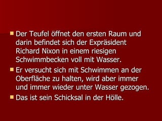 Der Teufel öffnet den ersten Raum und darin befindet sich der Expräsident Richard Nixon in einem riesigen Schwimmbecken voll mit Wasser. Er versucht sich mit Schwimmen an der Oberfläche zu halten, wird aber immer und immer wieder unter Wasser gezogen.  Das ist sein Schicksal in der Hölle. 
