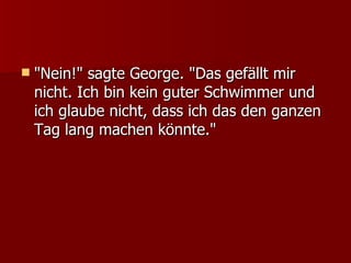 "Nein!" sagte George. "Das gefällt mir nicht. Ich bin kein guter Schwimmer und ich glaube nicht, dass ich das den ganzen Tag lang machen könnte." 