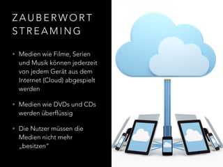 Z A U B E R W O R T
S T R E A M I N G
• Medien wie Filme, Serien
und Musik können jederzeit
von jedem Gerät aus dem
Internet (Cloud) abgespielt
werden
• Medien wie DVDs und CDs
werden überflüssig
• Die Nutzer müssen die
Medien nicht mehr
„besitzen“
 