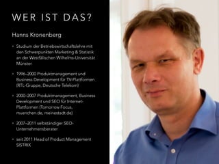 W E R I S T D A S ?
Hanns Kronenberg
• Studium der Betriebswirtschaftslehre mit
den Schwerpunkten Marketing & Statistik
an der Westfälischen Wilhelms-Universität
Münster
• 1996–2000 Produktmanagement und
Business Development für TV-Plattformen
(RTL-Gruppe, Deutsche Telekom)
• 2000–2007 Produktmanagement, Business
Development und SEO für Internet-
Plattformen (Tomorrow Focus,
muenchen.de, meinestadt.de)
• 2007–2011 selbständiger SEO-
Unternehmensberater
• seit 2011 Head of Product Management
SISTRIX
 