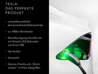 T E S L A :  
D A S P E R F E K T E
P R O D U K T
• umweltfreundlicher
(emissionsfreie) Elektroantrieb
• ca. 400km Reichweite
• Beschleunigung schneller als
ein Porsche (3,0 Sekunden
von 0 auf 100)
• fast lautlos
• Autopilot
• Service-Checks und „Strom
tanken“ im Preis inbegriffen
 