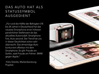 D A S A U T O H AT A L S
S TAT U S S Y M B O L
A U S G E D I E N T
„Für rund die Hälfte der Befragten (18
bis 34 Jahre) in Deutschland hat das
neueste Smartphone einen höheren
persönlichen Stellenwert als das
aktuellste Automodell. Smartphone
first, Auto second. Der Trend hat uns
in dieser Deutlichkeit schon sehr
überrascht. Das ehrwürdige Auto
konkurriert offenbar mit dem
Smartphone. Es gilt: Freude am
Surfen, statt Freude am Fahren. BMW
gegen Apple.“
-Felix Stöckle, Markenberatung
Prophet
 