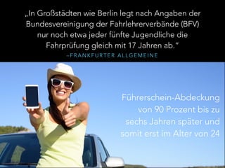– F R A N K F U R T E R A L L G E M E I N E
„In Großstädten wie Berlin legt nach Angaben der
Bundesvereinigung der Fahrlehrerverbände (BFV)
nur noch etwa jeder fünfte Jugendliche die
Fahrprüfung gleich mit 17 Jahren ab.“
Führerschein-Abdeckung
von 90 Prozent bis zu
sechs Jahren später und
somit erst im Alter von 24
 