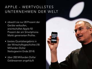 A P P L E - W E R T V O L L S T E S
U N T E R N E H M E N D E R W E LT
• obwohl sie nur 20 Prozent der
Geräte verkaufen,
erwirtschaftet Apple 92
Prozent der am Smartphone-
Markt generierten Profite.
• bestes Quartalsergebnis in
der Wirtschaftsgeschichte (18
Milliarden Dollar
Nettogewinn Ende 2014)
• über 200 Milliarden Dollar
Geldreserven angehäuft
 