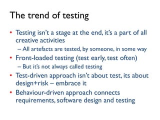 The trend of testing
• Testing isn’t a stage at the end, it’s a part of all
creative activities
– All artefacts are tested, by someone, in some way

• Front-loaded testing (test early, test often)
– But it’s not always called testing

• Test-driven approach isn’t about test, its about
design+risk – embrace it
• Behaviour-driven approach connects
requirements, software design and testing

 