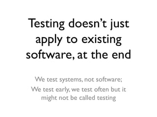Testing doesn’t just
apply to existing
software, at the end
We test systems, not software;
We test early, we test often but it
might not be called testing

 
