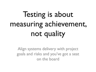 Testing is about
measuring achievement,
not quality
Align systems delivery with project
goals and risks and you’ve got a seat
on the board

 