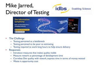 Mike Jarred
Director of Software Delivery
• Recognise trends for all products and show
ongoing improvements
• Implement business analysis
• Product quality and product management
alignment
• Creating a Portfolio Management Office
• Challenge the business to ensure there is
understood benefit and prioritisation for all IT
work
• Improving … improving … improving …

 