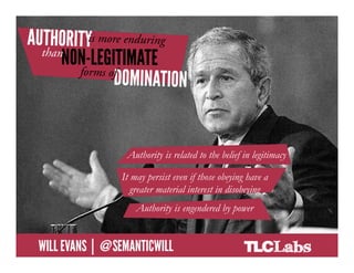 Authority is more enduring than non-
       legitimate forms of domination




                               Authority is related to the belief in legitimacy
                     •  Authority is related to the belief in legitimacy
                             It may persist even if those obeying have a
                     •  It may persist even if those obeying have a
                                greater material interest in disobeying
                        greater material interest in disobeying
                     •  Authority is engendered by powerby power
                                  Authority is engendered


@SemanticWill | Will Evans
 