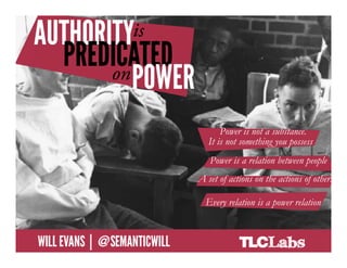 Authority is predicated on power



                                                            Power is not a substance.
                                                        It is not something you possess
                                                        Power is a relation between people
                   Power is not a substance. It is not something you possess
                                                    A set of actions on the actions of others
                   Power is a relation between people
                   A set of actions on the actions of others relation is a power relation
                                                       Every
                   Every relation is a power relation

@SemanticWill | Will Evans
 