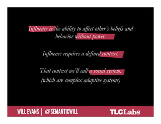 Influence is the ability to affect other’s beliefs and
                         behavior without power.

                     Influence requires a defined context.

                   That context we’ll call a social system.
                   (which are complex adaptive systems)



@SemanticWill | Will Evans
 