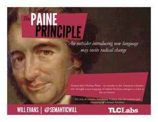 The Paine Principle

                             An outsider introducing new language
                                  may incite radical change




                             Named after Thomas Paine - an outsider to the American colonies,
                             who brought a new language of radical freedom, and gave a voice to
                                                     the revolution.

                                (He was, in essence, translating Voltaire into the context and
                                               vernacular of colonial America)

@SemanticWill | Will Evans
 