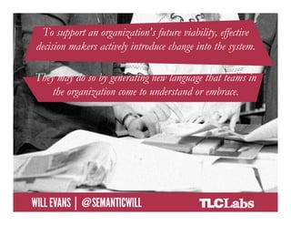 To support an organization's future viability, effective
     decision makers actively introduce change into the system.

    They may do so by generating new language that teams in
        the organization come to understand or embrace.




@SemanticWill | Will Evans
 