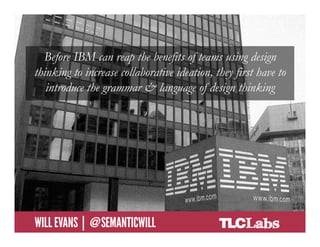 Before IBM can reap the benefits of teams using design
   thinking to increase collaborative ideation, they first have to
      introduce the grammar & language of design thinking




@SemanticWill | Will Evans
 