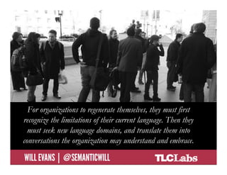 For organizations to regenerate themselves, they must first
  recognize the limitations of their current language. Then they
    must seek new language domains, and translate them into
  conversations the organization may understand and embrace.
@SemanticWill | Will Evans
 