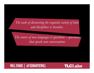 The task of discovering the requisite variety of tools
                     and disciplines is iterative.

        The source of new languages is questions – questions
                   that spark new conversations




@SemanticWill | Will Evans
 